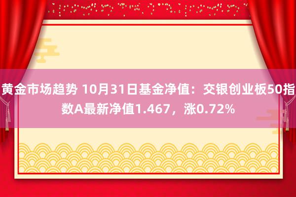 黄金市场趋势 10月31日基金净值：交银创业板50指数A最新净值1.467，涨0.72%