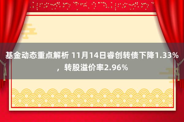 基金动态重点解析 11月14日睿创转债下降1.33%，转股溢价率2.96%