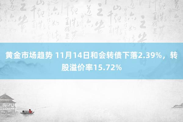 黄金市场趋势 11月14日和会转债下落2.39%，转股溢价率15.72%