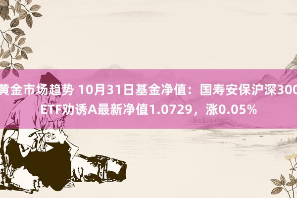 黄金市场趋势 10月31日基金净值：国寿安保沪深300ETF劝诱A最新净值1.0729，涨0.05%