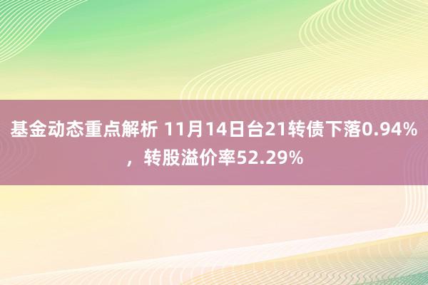 基金动态重点解析 11月14日台21转债下落0.94%，转股溢价率52.29%