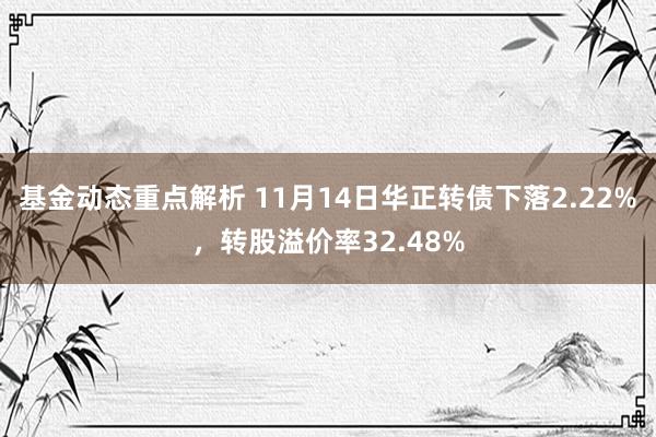 基金动态重点解析 11月14日华正转债下落2.22%，转股溢价率32.48%