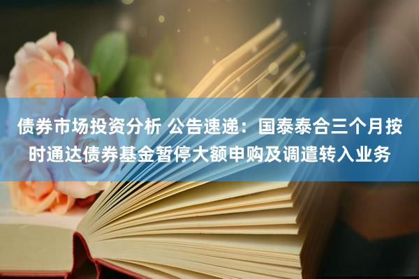 债券市场投资分析 公告速递：国泰泰合三个月按时通达债券基金暂停大额申购及调遣转入业务