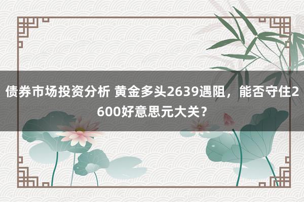 债券市场投资分析 黄金多头2639遇阻，能否守住2600好意思元大关？