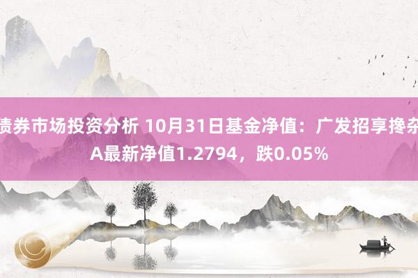 债券市场投资分析 10月31日基金净值：广发招享搀杂A最新净值1.2794，跌0.05%