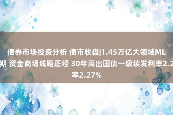 债券市场投资分析 债市收盘|1.45万亿大领域MLF到期 资金商场线路正经 30年高出国债一级续发利率2.27%