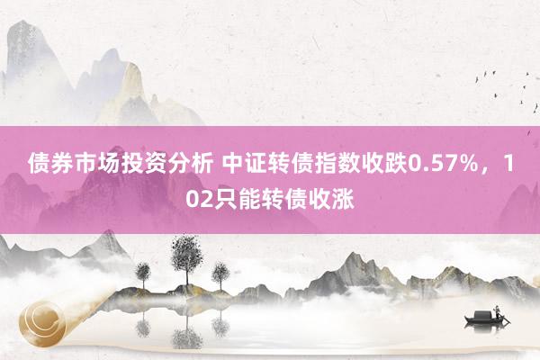 债券市场投资分析 中证转债指数收跌0.57%，102只能转债收涨