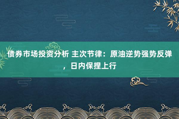 债券市场投资分析 主次节律：原油逆势强势反弹，日内保捏上行