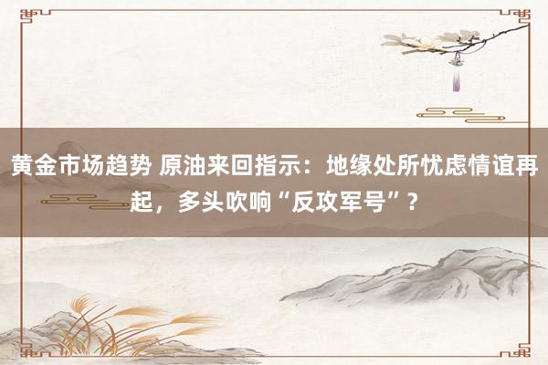 黄金市场趋势 原油来回指示：地缘处所忧虑情谊再起，多头吹响“反攻军号”？