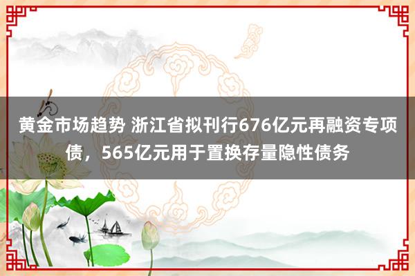 黄金市场趋势 浙江省拟刊行676亿元再融资专项债，565亿元用于置换存量隐性债务