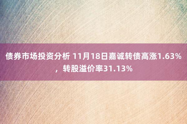 债券市场投资分析 11月18日嘉诚转债高涨1.63%，转股溢价率31.13%