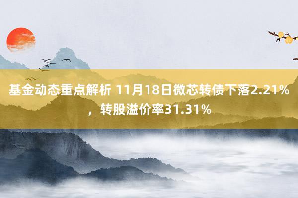 基金动态重点解析 11月18日微芯转债下落2.21%，转股溢价率31.31%