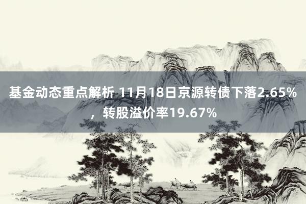 基金动态重点解析 11月18日京源转债下落2.65%，转股溢价率19.67%