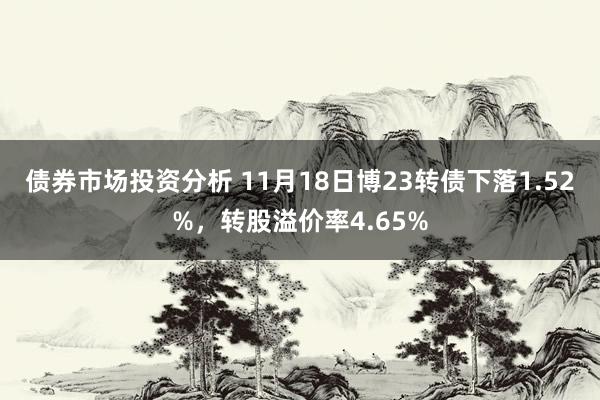 债券市场投资分析 11月18日博23转债下落1.52%，转股溢价率4.65%