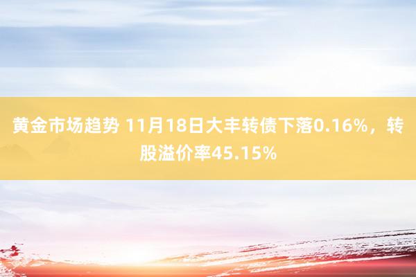 黄金市场趋势 11月18日大丰转债下落0.16%，转股溢价率45.15%