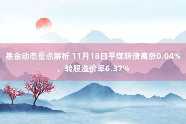 基金动态重点解析 11月18日平煤转债高涨0.04%，转股溢价率6.37%