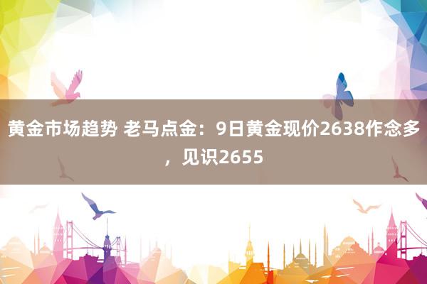 黄金市场趋势 老马点金：9日黄金现价2638作念多，见识2655