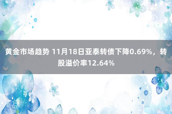 黄金市场趋势 11月18日亚泰转债下降0.69%，转股溢价率12.64%