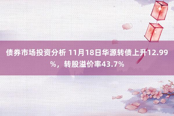 债券市场投资分析 11月18日华源转债上升12.99%，转股溢价率43.7%