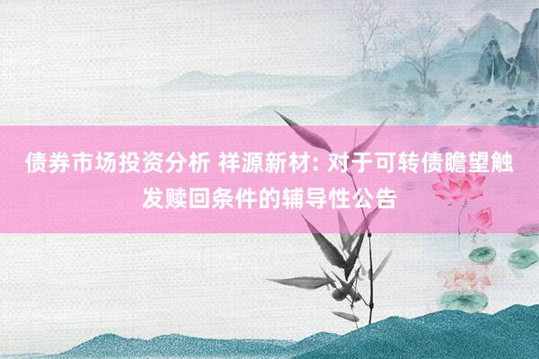 债券市场投资分析 祥源新材: 对于可转债瞻望触发赎回条件的辅导性公告