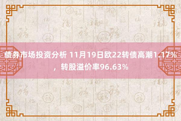 债券市场投资分析 11月19日欧22转债高潮1.17%，转股溢价率96.63%