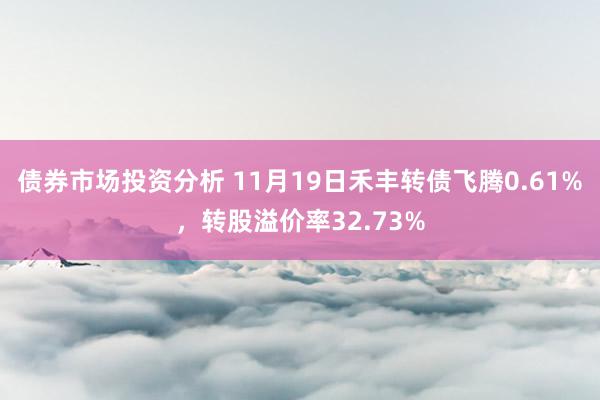 债券市场投资分析 11月19日禾丰转债飞腾0.61%，转股溢价率32.73%