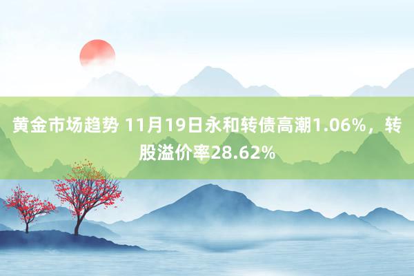 黄金市场趋势 11月19日永和转债高潮1.06%，转股溢价率28.62%