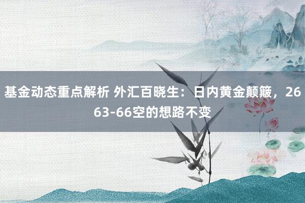 基金动态重点解析 外汇百晓生：日内黄金颠簸，2663-66空的想路不变