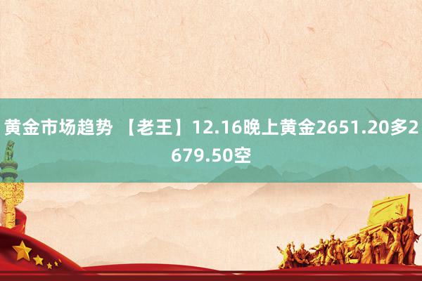 黄金市场趋势 【老王】12.16晚上黄金2651.20多2679.50空