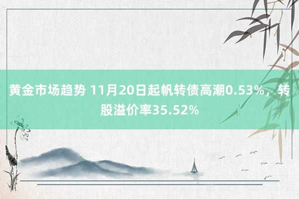 黄金市场趋势 11月20日起帆转债高潮0.53%，转股溢价率35.52%