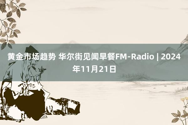 黄金市场趋势 华尔街见闻早餐FM-Radio | 2024年11月21日