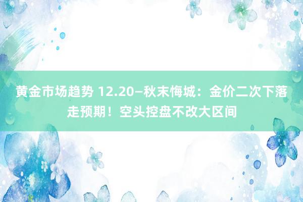 黄金市场趋势 12.20—秋末悔城：金价二次下落走预期！空头控盘不改大区间