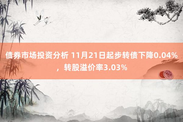 债券市场投资分析 11月21日起步转债下降0.04%，转股溢价率3.03%