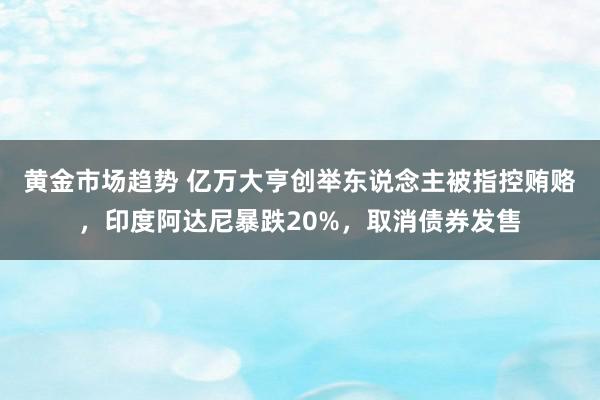 黄金市场趋势 亿万大亨创举东说念主被指控贿赂，印度阿达尼暴跌20%，取消债券发售