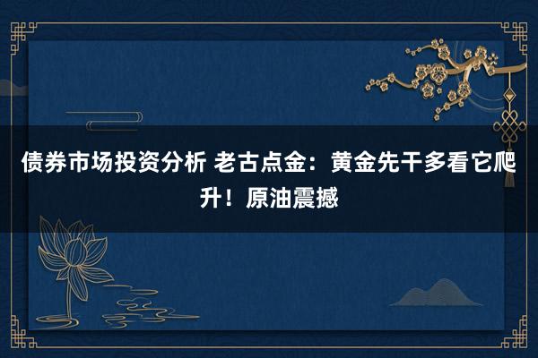 债券市场投资分析 老古点金：黄金先干多看它爬升！原油震撼