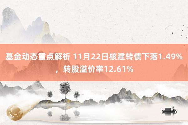 基金动态重点解析 11月22日核建转债下落1.49%，转股溢价率12.61%