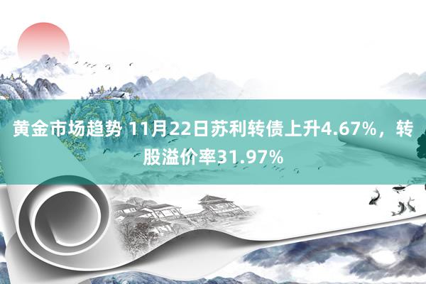 黄金市场趋势 11月22日苏利转债上升4.67%，转股溢价率31.97%