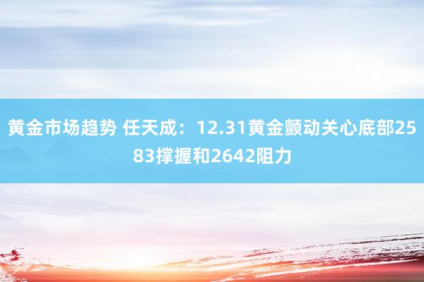 黄金市场趋势 任天成：12.31黄金颤动关心底部2583撑握和2642阻力