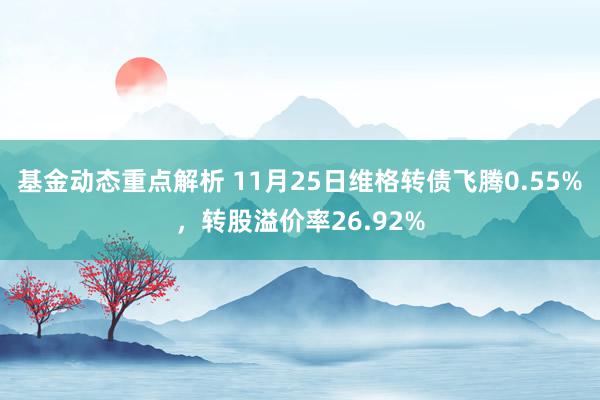 基金动态重点解析 11月25日维格转债飞腾0.55%，转股溢价率26.92%