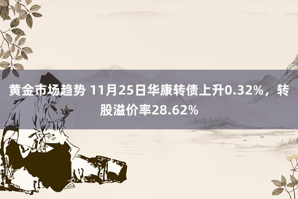 黄金市场趋势 11月25日华康转债上升0.32%，转股溢价率28.62%