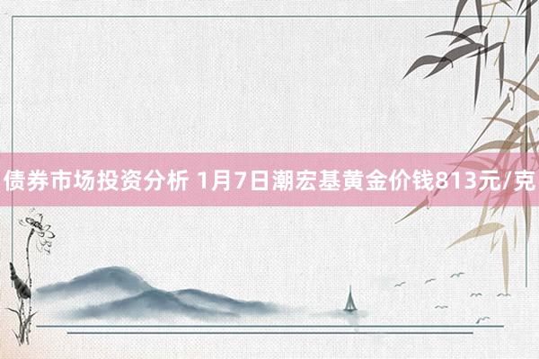 债券市场投资分析 1月7日潮宏基黄金价钱813元/克