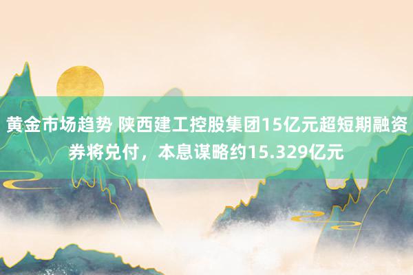 黄金市场趋势 陕西建工控股集团15亿元超短期融资券将兑付，本息谋略约15.329亿元