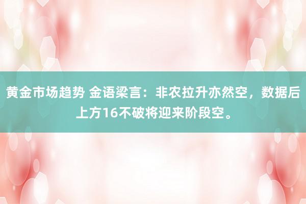 黄金市场趋势 金语梁言：非农拉升亦然空，数据后上方16不破将迎来阶段空。