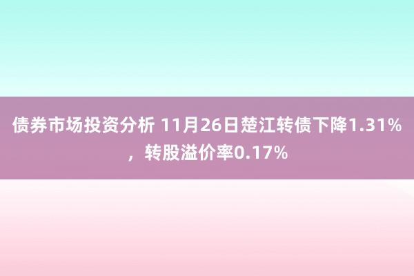 债券市场投资分析 11月26日楚江转债下降1.31%，转股溢价率0.17%