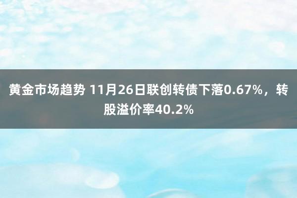 黄金市场趋势 11月26日联创转债下落0.67%，转股溢价率40.2%