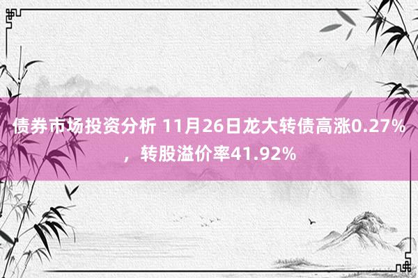 债券市场投资分析 11月26日龙大转债高涨0.27%，转股溢价率41.92%