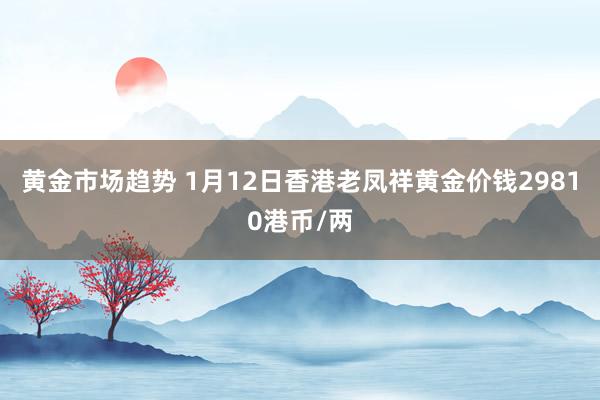 黄金市场趋势 1月12日香港老凤祥黄金价钱29810港币/两