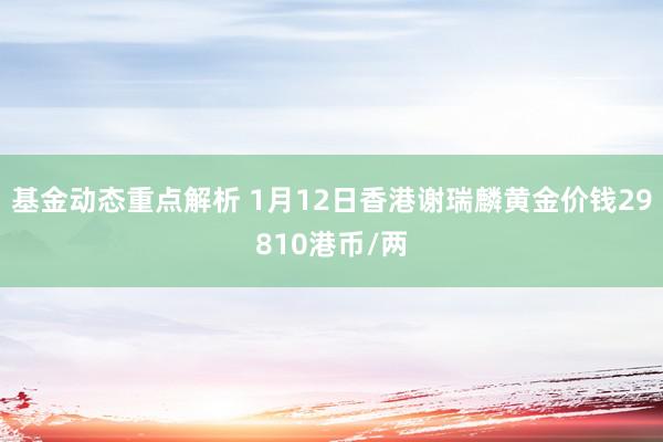 基金动态重点解析 1月12日香港谢瑞麟黄金价钱29810港币/两