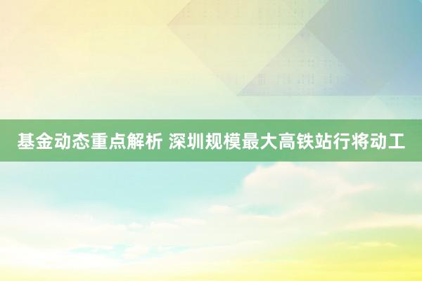 基金动态重点解析 深圳规模最大高铁站行将动工