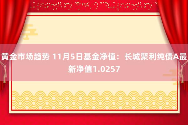 黄金市场趋势 11月5日基金净值：长城聚利纯债A最新净值1.0257